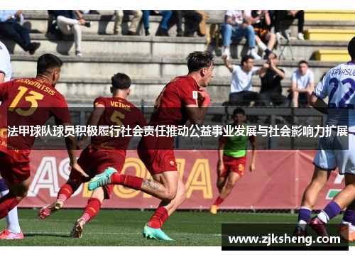法甲球队球员积极履行社会责任推动公益事业发展与社会影响力扩展