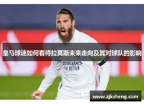 皇马球迷如何看待拉莫斯未来走向及其对球队的影响